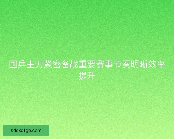 国乒主力紧密备战重要赛事节奏明晰效率提升