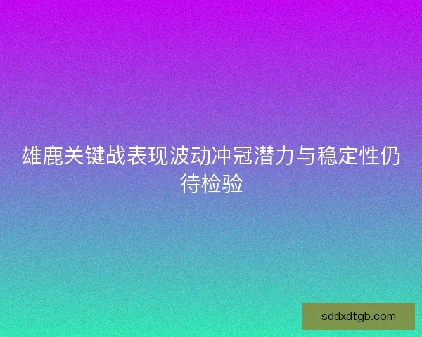 雄鹿关键战表现波动冲冠潜力与稳定性仍待检验 雄鹿关键战表现波动冲冠潜力与稳定性仍待检验