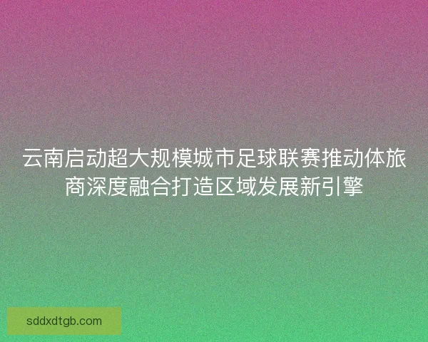 云南启动超大规模城市足球联赛推动体旅商深度融合打造区域发展新引擎