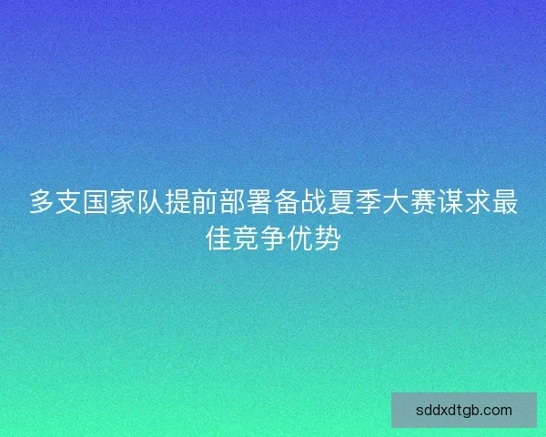 多支国家队提前部署备战夏季大赛谋求最佳竞争优势 多支国家队提前部署备战夏季大赛谋求最佳竞争优势