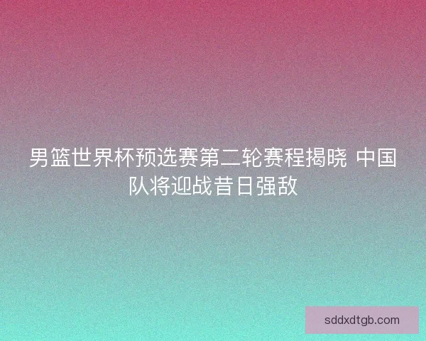 男篮世界杯预选赛第二轮赛程揭晓 中国队将迎战昔日强敌 男篮世界杯预选赛第二轮赛程揭晓 中国队将迎战昔日强敌