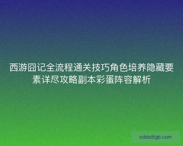 西游囧记全流程通关技巧角色培养隐藏要素详尽攻略副本彩蛋阵容解析