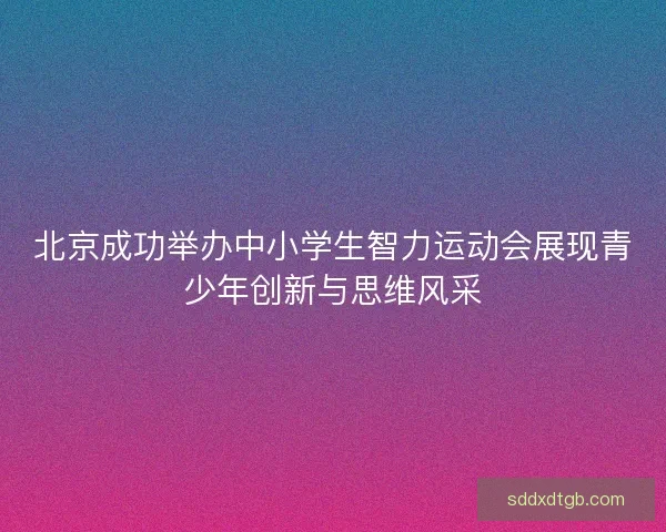 北京成功举办中小学生智力运动会展现青少年创新与思维风采