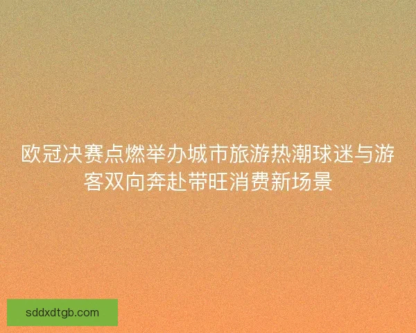 欧冠决赛点燃举办城市旅游热潮球迷与游客双向奔赴带旺消费新场景