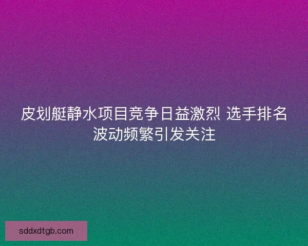 皮划艇静水项目竞争日益激烈 选手排名波动频繁引发关注