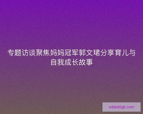 专题访谈聚焦妈妈冠军郭文珺分享育儿与自我成长故事