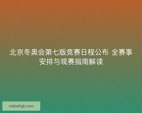 北京冬奥会第七版竞赛日程公布 全赛事安排与观赛指南解读
