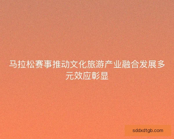 马拉松赛事推动文化旅游产业融合发展多元效应彰显