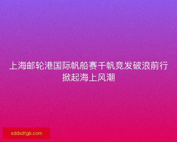 上海邮轮港国际帆船赛千帆竞发破浪前行掀起海上风潮