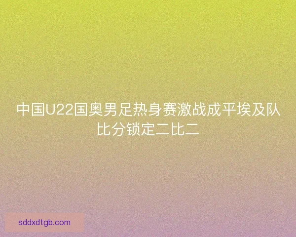 中国U22国奥男足热身赛激战成平埃及队比分锁定二比二