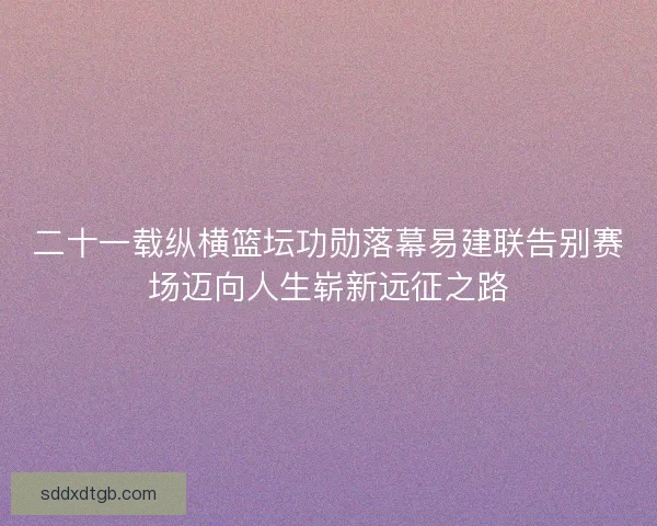 二十一载纵横篮坛功勋落幕易建联告别赛场迈向人生崭新远征之路 二十一载纵横篮坛功勋落幕易建联告别赛场迈向人生崭新远征之路