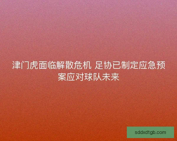 津门虎面临解散危机 足协已制定应急预案应对球队未来 津门虎面临解散危机 足协已制定应急预案应对球队未来