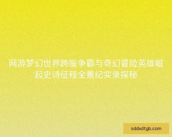网游梦幻世界跨服争霸与奇幻冒险英雄崛起史诗征程全景纪实录探秘 网游梦幻世界跨服争霸与奇幻冒险英雄崛起史诗征程全景纪实录探秘